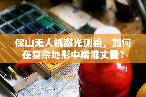 保山无人机激光测绘，如何在复杂地形中精准丈量？