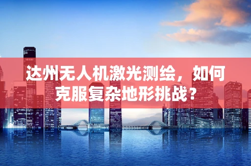 达州无人机激光测绘，如何克服复杂地形挑战？