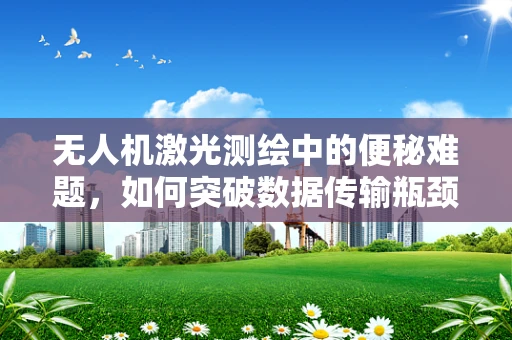 无人机激光测绘中的便秘难题，如何突破数据传输瓶颈？