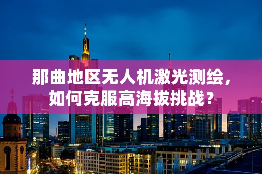 那曲地区无人机激光测绘，如何克服高海拔挑战？