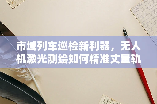 市域列车巡检新利器，无人机激光测绘如何精准丈量轨道安全？