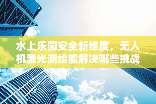 水上乐园安全新维度，无人机激光测绘能解决哪些挑战？