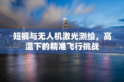 短裤与无人机激光测绘，高温下的精准飞行挑战