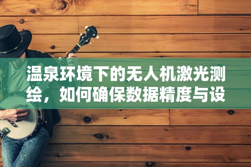 温泉环境下的无人机激光测绘，如何确保数据精度与设备安全？