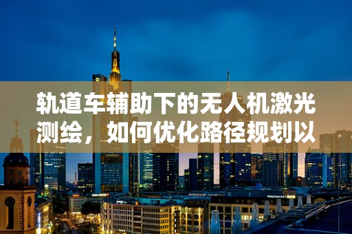 轨道车辅助下的无人机激光测绘，如何优化路径规划以提高测绘精度？