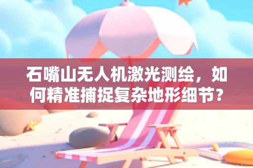 石嘴山无人机激光测绘，如何精准捕捉复杂地形细节？