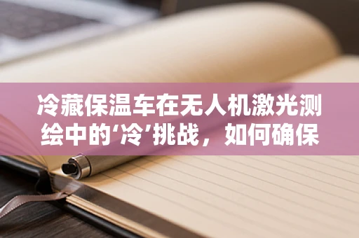 冷藏保温车在无人机激光测绘中的‘冷’挑战，如何确保数据精度与设备安全？