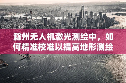 滁州无人机激光测绘中，如何精准校准以提高地形测绘精度？