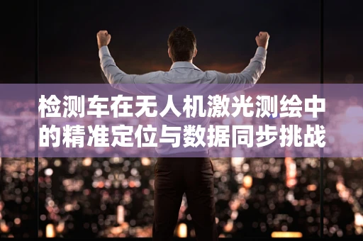 检测车在无人机激光测绘中的精准定位与数据同步挑战