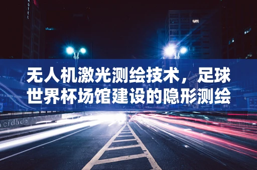 无人机激光测绘技术，足球世界杯场馆建设的隐形测绘师？