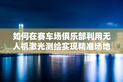如何在赛车场俱乐部利用无人机激光测绘实现精准场地管理？