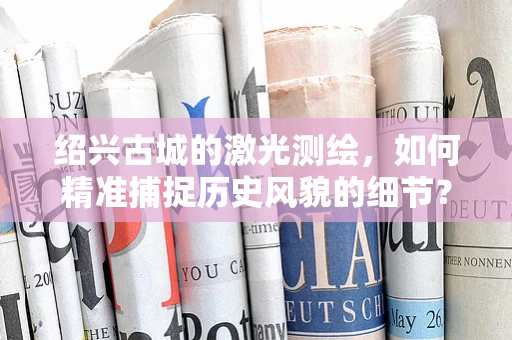 绍兴古城的激光测绘，如何精准捕捉历史风貌的细节？