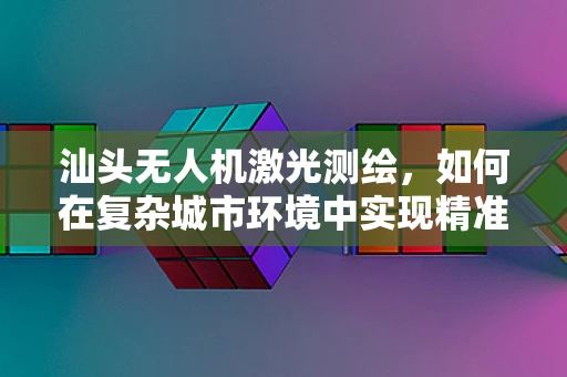 汕头无人机激光测绘，如何在复杂城市环境中实现精准测绘？