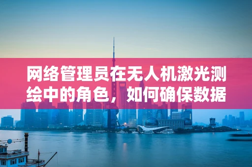 网络管理员在无人机激光测绘中的角色，如何确保数据传输的稳定与安全？