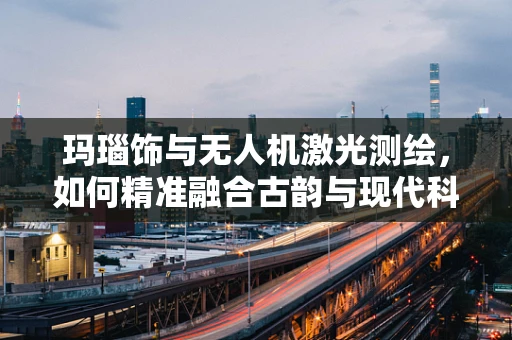 玛瑙饰与无人机激光测绘，如何精准融合古韵与现代科技？