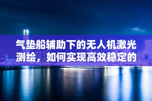 气垫船辅助下的无人机激光测绘，如何实现高效稳定的空中作业？