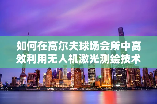 如何在高尔夫球场会所中高效利用无人机激光测绘技术？