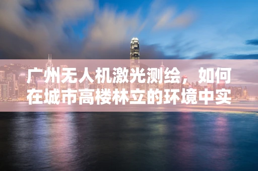 广州无人机激光测绘，如何在城市高楼林立的环境中实现精准测绘？