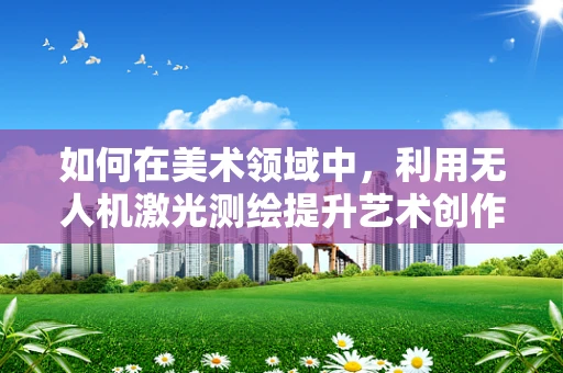 如何在美术领域中，利用无人机激光测绘提升艺术创作精度与效率？