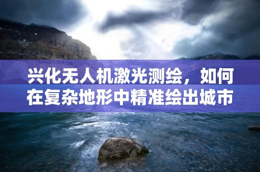 兴化无人机激光测绘，如何在复杂地形中精准绘出城市轮廓？
