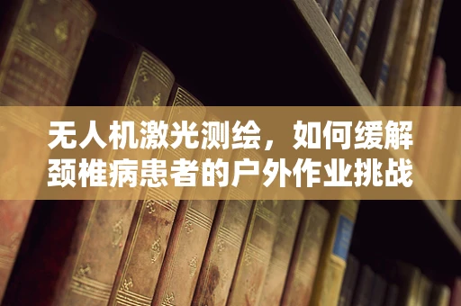 无人机激光测绘，如何缓解颈椎病患者的户外作业挑战？