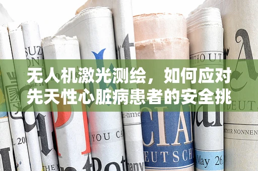 无人机激光测绘，如何应对先天性心脏病患者的安全挑战？