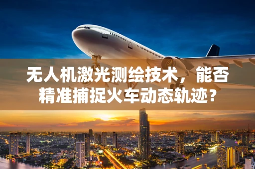无人机激光测绘技术，能否精准捕捉火车动态轨迹？