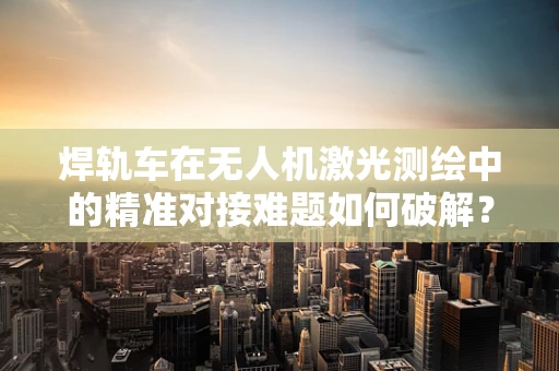 焊轨车在无人机激光测绘中的精准对接难题如何破解？
