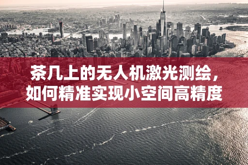 茶几上的无人机激光测绘，如何精准实现小空间高精度测量？