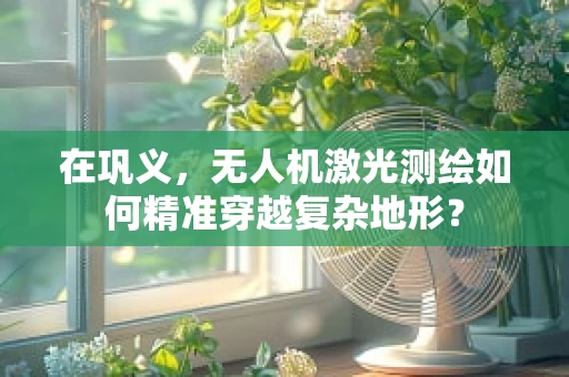 在巩义，无人机激光测绘如何精准穿越复杂地形？