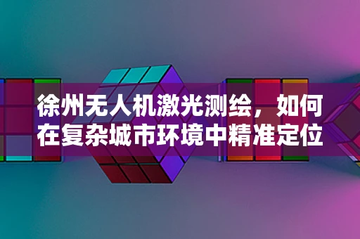 徐州无人机激光测绘，如何在复杂城市环境中精准定位？