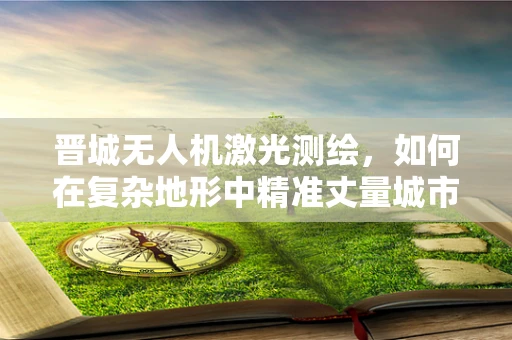 晋城无人机激光测绘，如何在复杂地形中精准丈量城市？