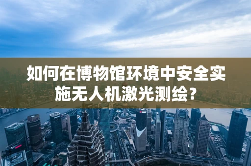 如何在博物馆环境中安全实施无人机激光测绘？