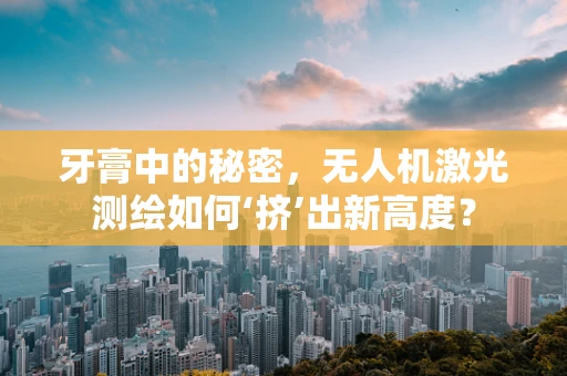 牙膏中的秘密，无人机激光测绘如何‘挤’出新高度？