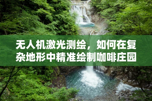 无人机激光测绘，如何在复杂地形中精准绘制咖啡庄园的3D地图？