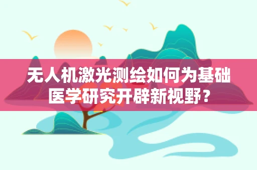 无人机激光测绘如何为基础医学研究开辟新视野？