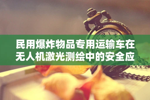 民用爆炸物品专用运输车在无人机激光测绘中的安全应用挑战
