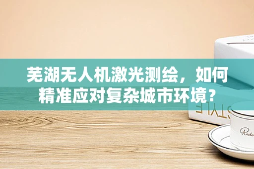 芜湖无人机激光测绘，如何精准应对复杂城市环境？