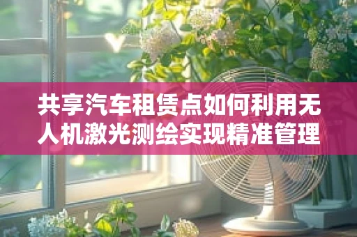 共享汽车租赁点如何利用无人机激光测绘实现精准管理？