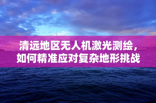 清远地区无人机激光测绘，如何精准应对复杂地形挑战？