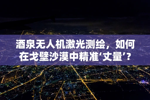 酒泉无人机激光测绘，如何在戈壁沙漠中精准‘丈量’？