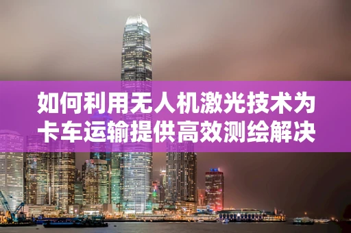 如何利用无人机激光技术为卡车运输提供高效测绘解决方案？