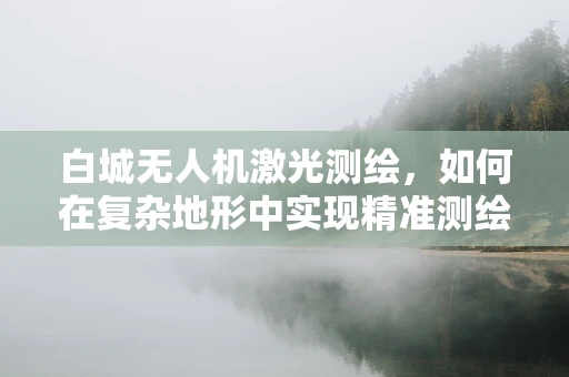 白城无人机激光测绘，如何在复杂地形中实现精准测绘？