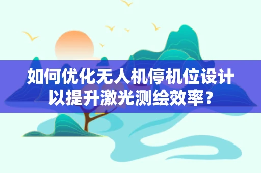 如何优化无人机停机位设计以提升激光测绘效率？