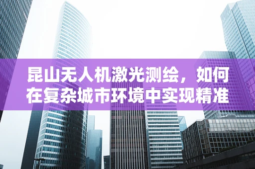 昆山无人机激光测绘，如何在复杂城市环境中实现精准测绘？