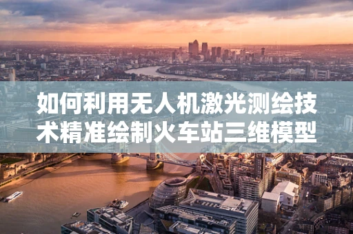 如何利用无人机激光测绘技术精准绘制火车站三维模型？