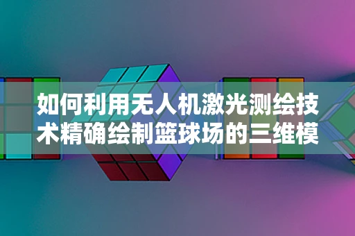 如何利用无人机激光测绘技术精确绘制篮球场的三维模型？