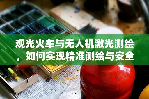 观光火车与无人机激光测绘，如何实现精准测绘与安全监控？