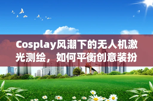 Cosplay风潮下的无人机激光测绘，如何平衡创意装扮与专业操作？