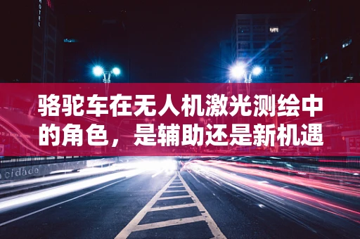 骆驼车在无人机激光测绘中的角色，是辅助还是新机遇？